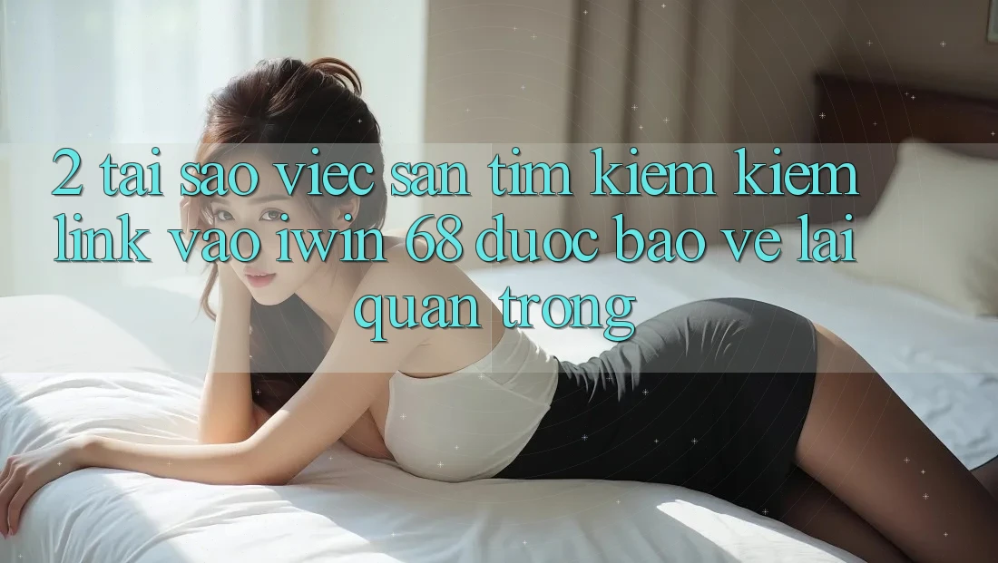 2. Tại Sao Việc Săn tìm kiếm Kiếm Link Vào iwin 68 Được bảo vệ Lại Quan Trọng?