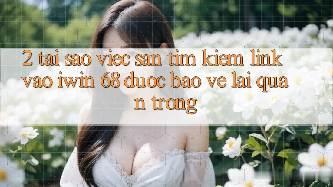 2. Tại Sao Việc Săn tìm Kiếm Link Vào iwin 68 Được bảo vệ Lại Quan Trọng?