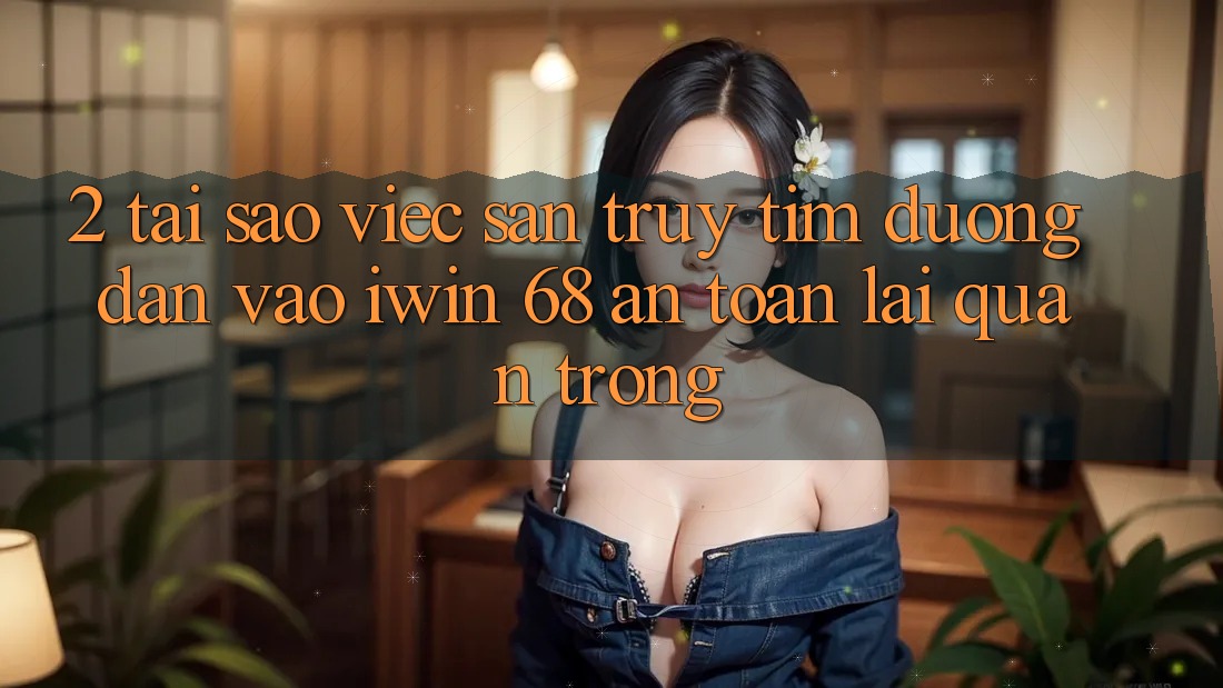 2. Tại Sao Việc Săn truy tìm Đường dẫn Vào iwin 68 An toàn Lại Quan Trọng?