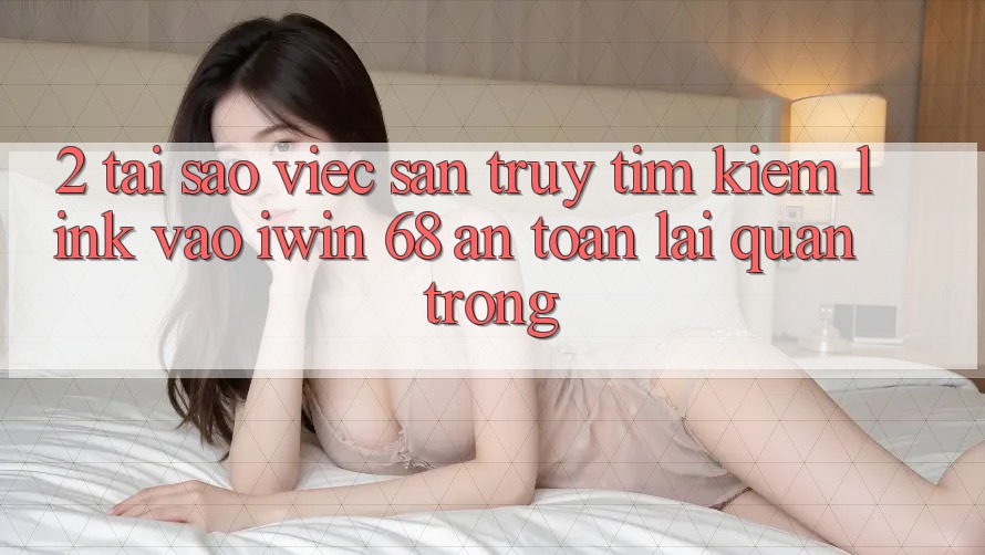 2. Tại Sao Việc Săn truy tìm kiếm Link Vào iwin 68 An Toàn Lại Quan Trọng?