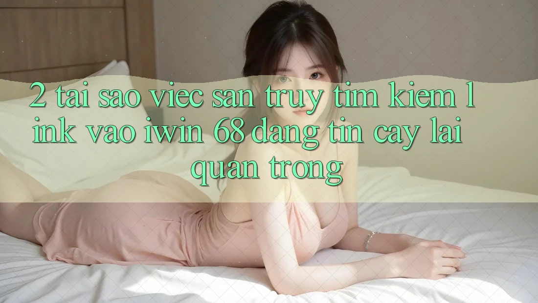 2. Tại Sao Việc Săn truy tìm Kiếm Link Vào iwin 68 Đáng tin cậy Lại Quan Trọng?