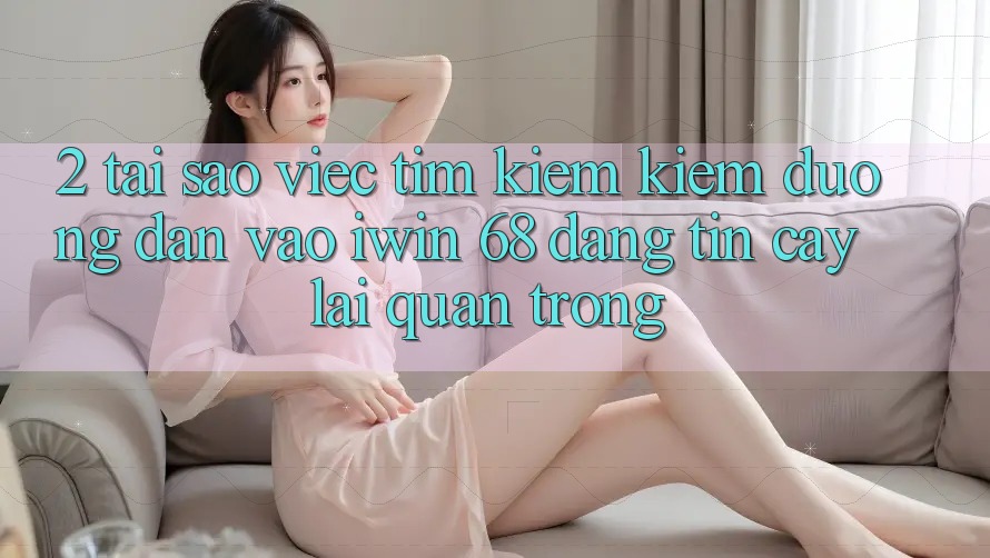 2. Tại Sao Việc Tìm kiếm Kiếm Đường dẫn Vào iwin 68 Đáng tin cậy Lại Quan Trọng?