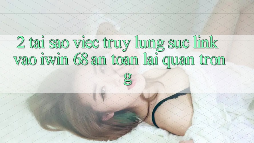 2. Tại Sao Việc Truy lùng sục Link Vào iwin 68 An Toàn Lại Quan Trọng?