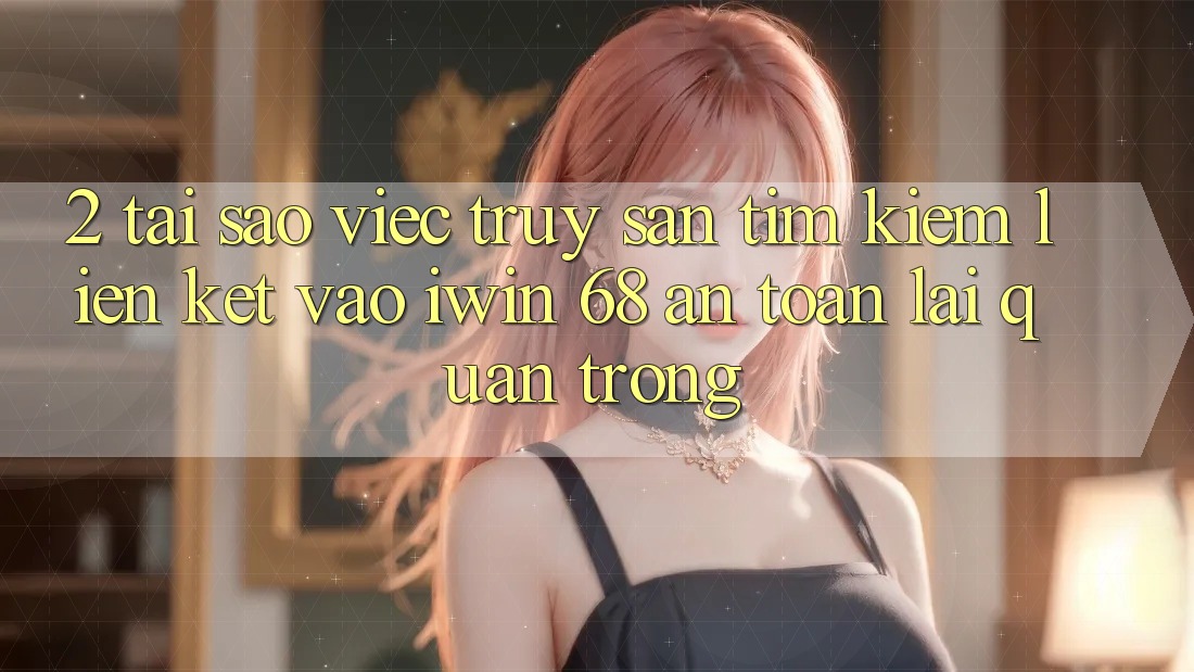 2. Tại Sao Việc Truy săn tìm kiếm Liên kết Vào iwin 68 An Toàn Lại Quan Trọng?