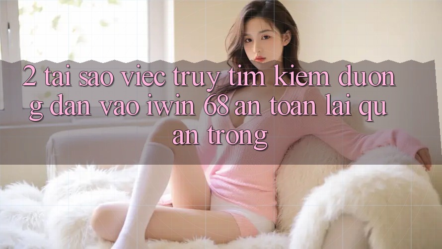 2. Tại Sao Việc Truy tìm kiếm Đường dẫn Vào iwin 68 An Toàn Lại Quan Trọng?