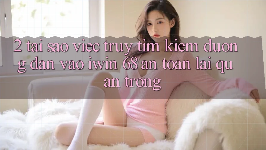 2. Tại Sao Việc Truy tìm Kiếm Đường dẫn Vào iwin 68 An Toàn Lại Quan Trọng?