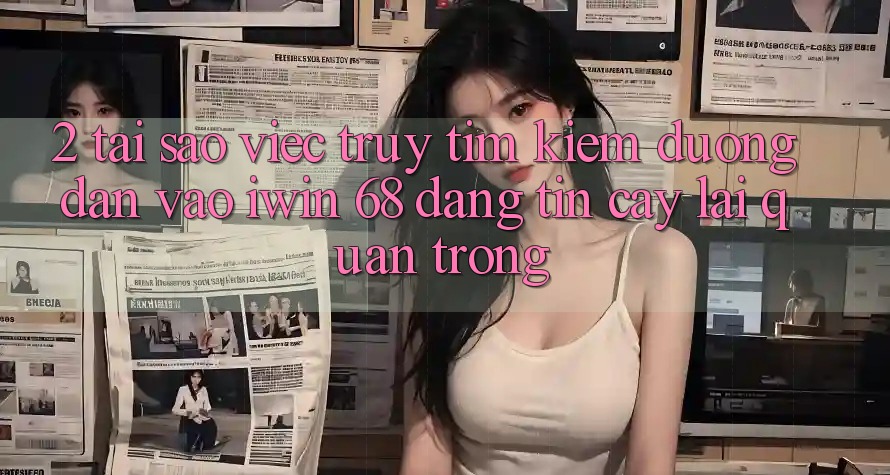 2. Tại Sao Việc Truy tìm Kiếm Đường dẫn Vào iwin 68 Đáng tin cậy Lại Quan Trọng?