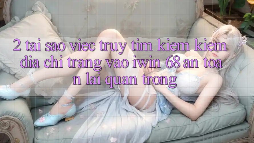 2. Tại Sao Việc Truy tìm kiếm Kiếm Địa chỉ trang Vào iwin 68 An Toàn Lại Quan Trọng?