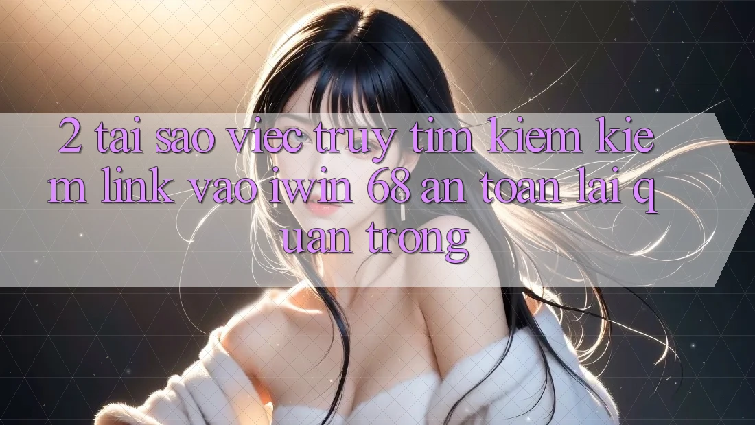 2. Tại Sao Việc Truy tìm kiếm Kiếm Link Vào iwin 68 An Toàn Lại Quan Trọng?