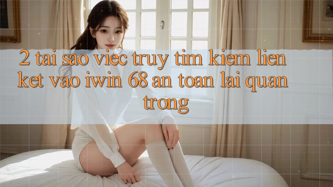 2. Tại Sao Việc Truy tìm Kiếm Liên kết Vào iwin 68 An Toàn Lại Quan Trọng?