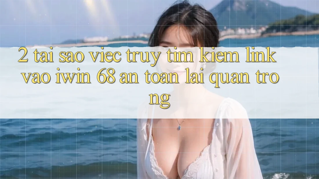 2. Tại Sao Việc Truy tìm Kiếm Link Vào iwin 68 An Toàn Lại Quan Trọng?
