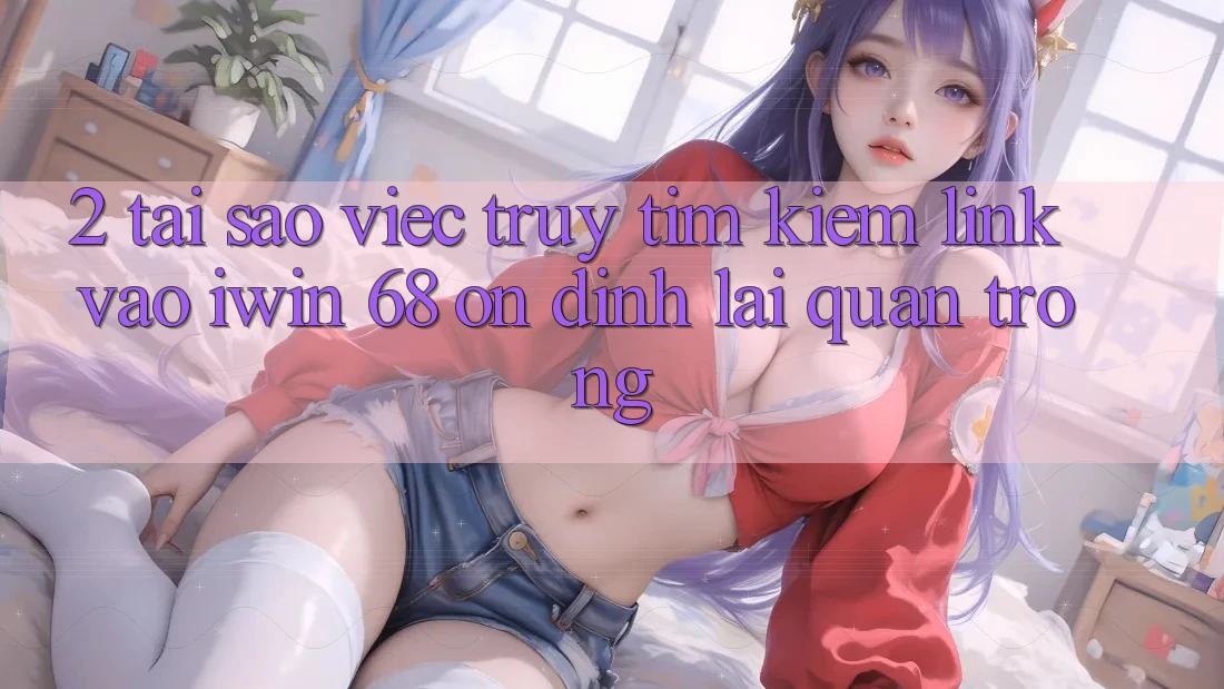 2. Tại Sao Việc Truy tìm Kiếm Link Vào iwin 68 Ổn định Lại Quan Trọng?