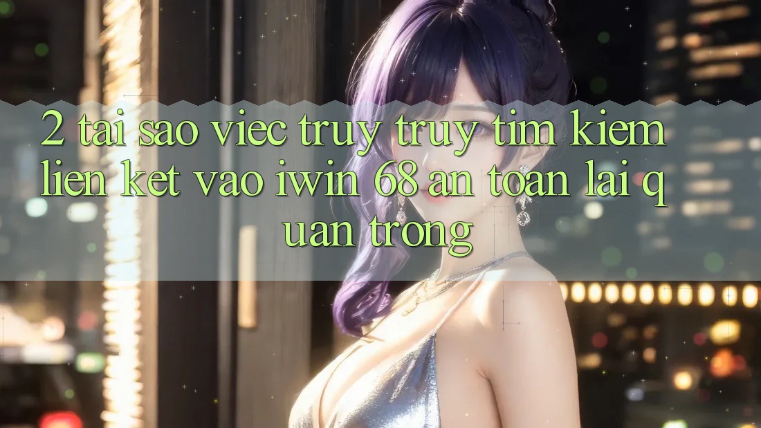 2. Tại Sao Việc Truy truy tìm Kiếm Liên kết Vào iwin 68 An Toàn Lại Quan Trọng?