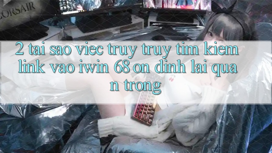 2. Tại Sao Việc Truy truy tìm Kiếm Link Vào iwin 68 Ổn định Lại Quan Trọng?