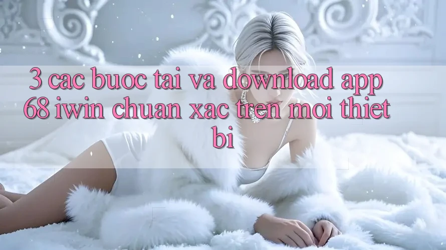 3. Các bước tải và download App 68 iwin chuẩn xác trên mọi thiết bị