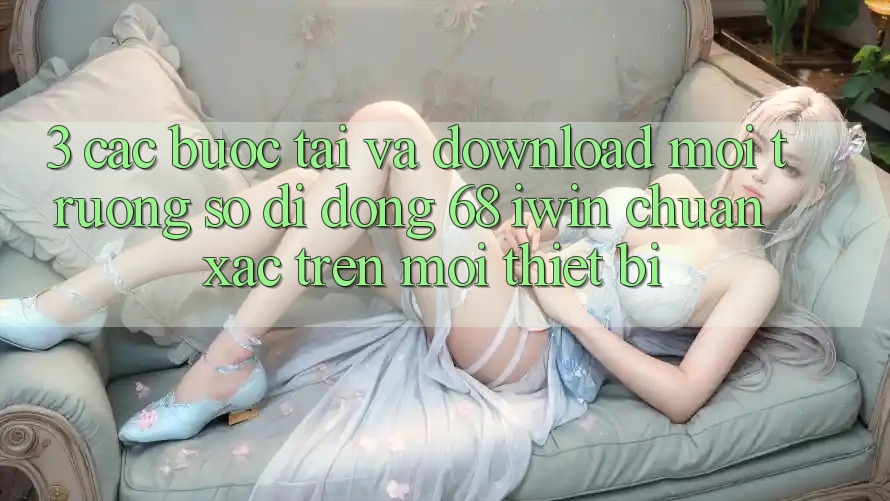 3. Các bước tải và download Môi trường số di động 68 iwin chuẩn xác trên mọi thiết bị