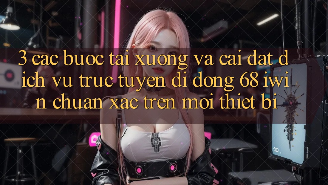 3. Các bước tải xuống và cài đặt Dịch vụ trực tuyến di động 68 iwin chuẩn xác trên mọi thiết bị