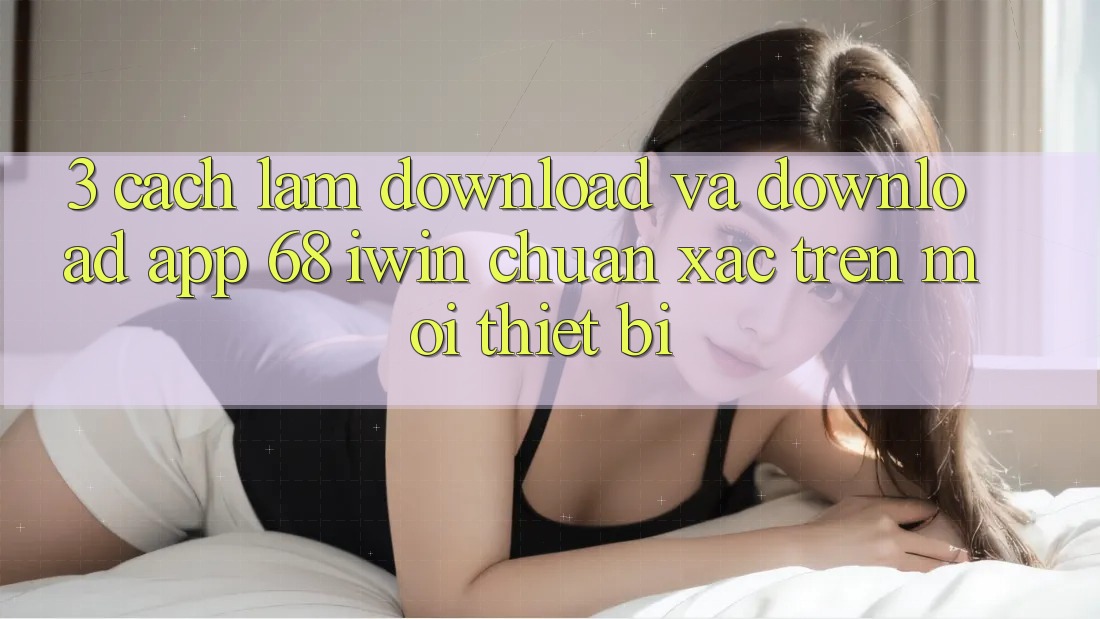 3. Cách làm download và download App 68 iwin chuẩn xác trên mọi thiết bị 3. Cách làm download và download App 68 iwin chuẩn xác trên mọi thiết bị