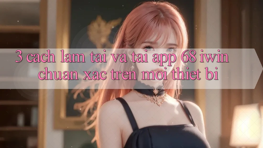 3. Cách làm tải và tải App 68 iwin chuẩn xác trên mọi thiết bị 3. Cách làm tải và tải App 68 iwin chuẩn xác trên mọi thiết bị