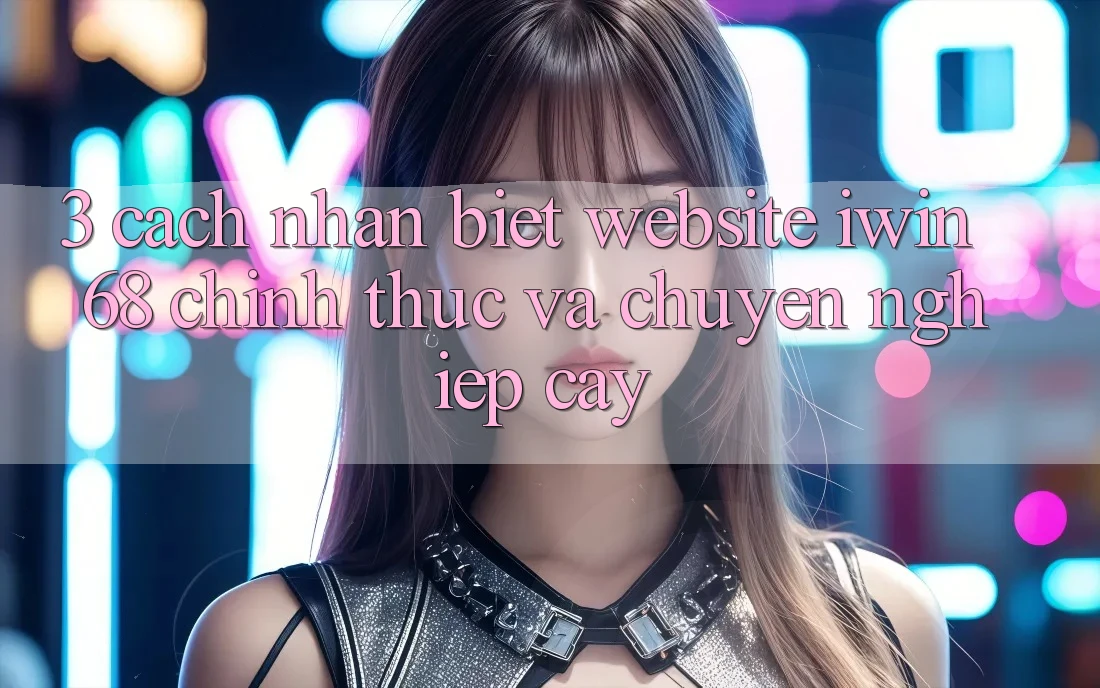 3. Cách Nhận Biết Website iwin 68 Chính Thức Và Chuyên nghiệp cậy