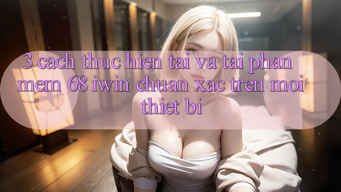 3. Cách thực hiện tải và tải Phần mềm 68 iwin chuẩn xác trên mọi thiết bị 3. Cách thực hiện tải và tải Phần mềm 68 iwin chuẩn xác trên mọi thiết bị