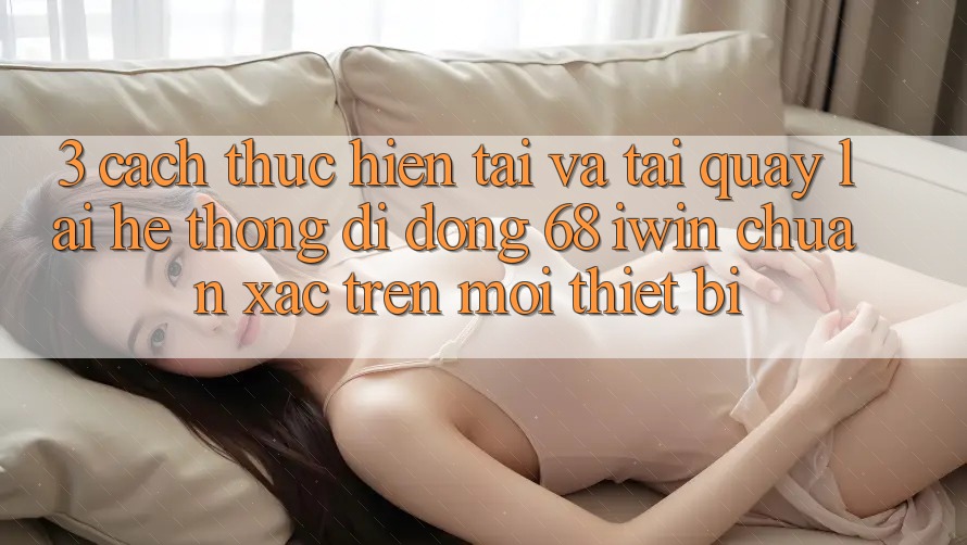 3. Cách thực hiện tải và tải quay lại Hệ thống di động 68 iwin chuẩn xác trên mọi thiết bị