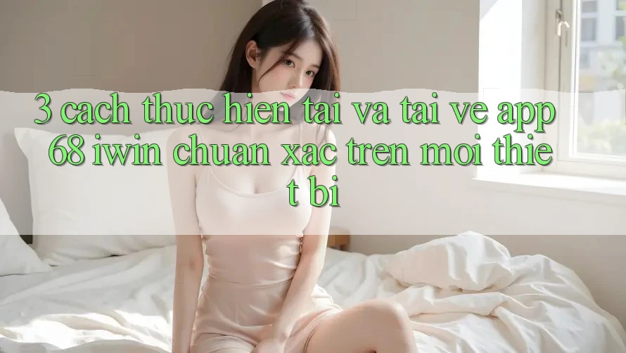 3. Cách thực hiện tải và tải về App 68 iwin chuẩn xác trên mọi thiết bị