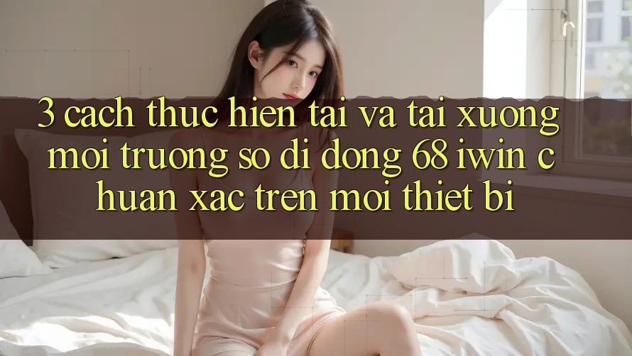 3. Cách thực hiện tải và tải xuống Môi trường số di động 68 iwin chuẩn xác trên mọi thiết bị 3. Cách thực hiện tải và tải xuống Môi trường số di động 68 iwin chuẩn xác trên mọi thiết bị