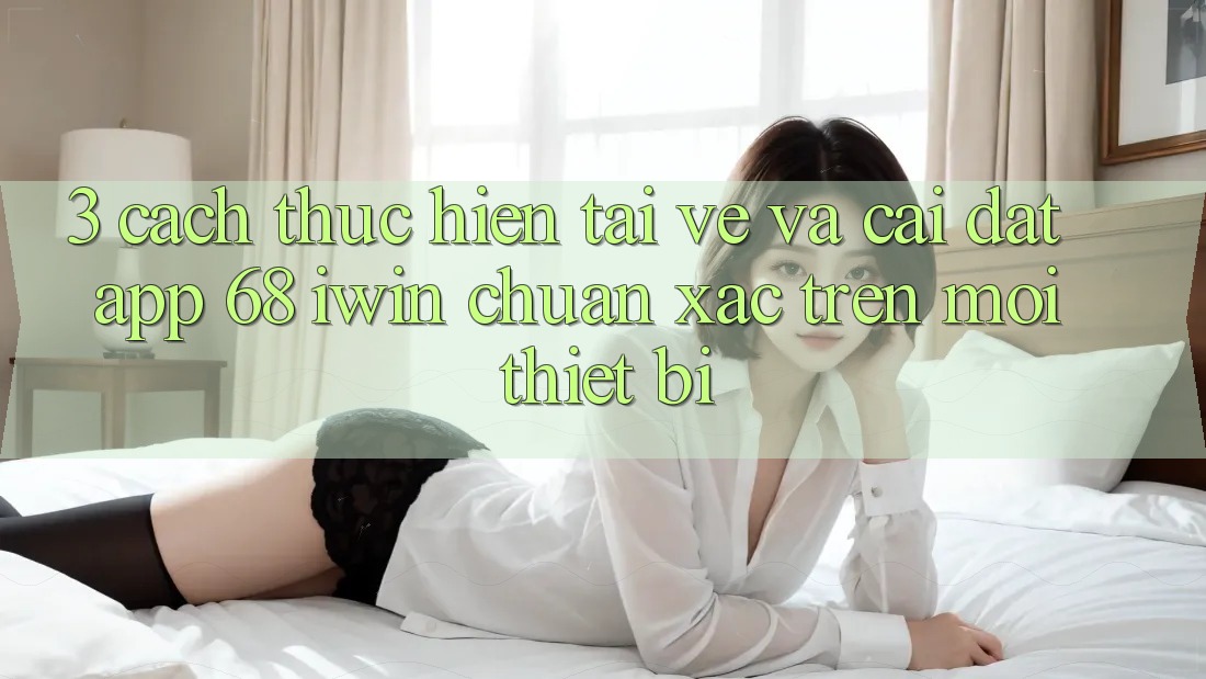 3. Cách thực hiện tải về và cài đặt App 68 iwin chuẩn xác trên mọi thiết bị