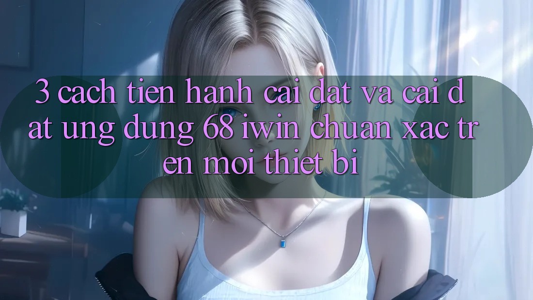3. Cách tiến hành cài đặt và cài đặt Ứng dụng 68 iwin chuẩn xác trên mọi thiết bị