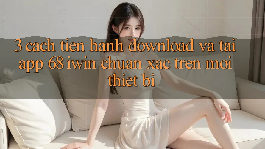 3. Cách tiến hành download và tải App 68 iwin chuẩn xác trên mọi thiết bị