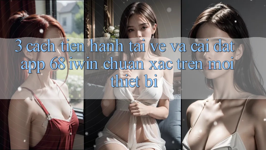 3. Cách tiến hành tải về và cài đặt App 68 iwin chuẩn xác trên mọi thiết bị