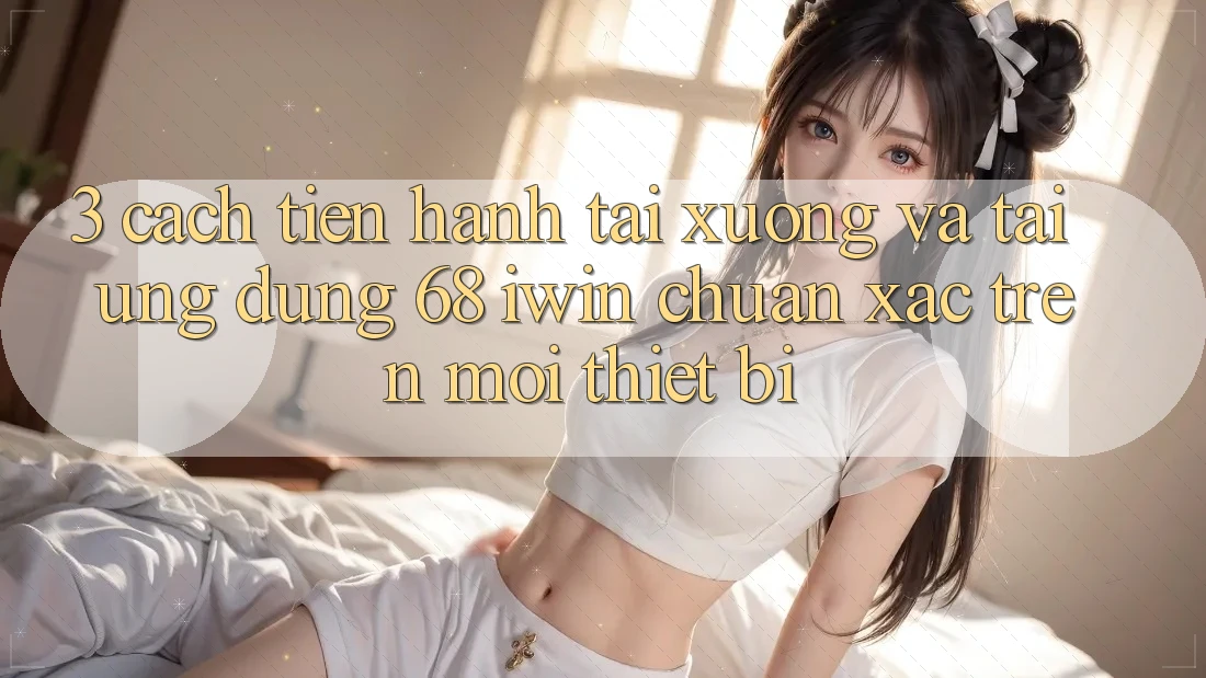 3. Cách tiến hành tải xuống và tải Ứng dụng 68 iwin chuẩn xác trên mọi thiết bị