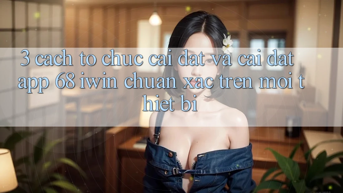 3. Cách tổ chức cài đặt và cài đặt App 68 iwin chuẩn xác trên mọi thiết bị