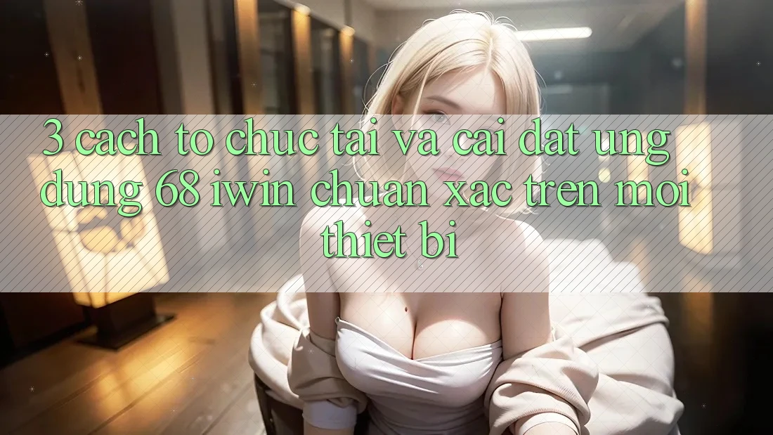 3. Cách tổ chức tải và cài đặt Ứng dụng 68 iwin chuẩn xác trên mọi thiết bị