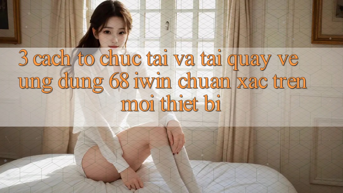3. Cách tổ chức tải và tải quay về Ứng dụng 68 iwin chuẩn xác trên mọi thiết bị