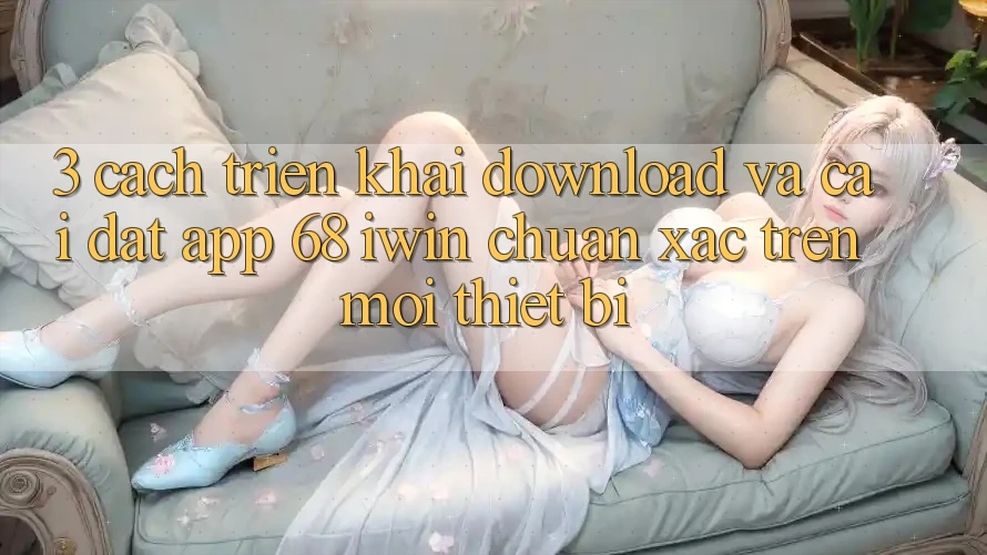 3. Cách triển khai download và cài đặt App 68 iwin chuẩn xác trên mọi thiết bị