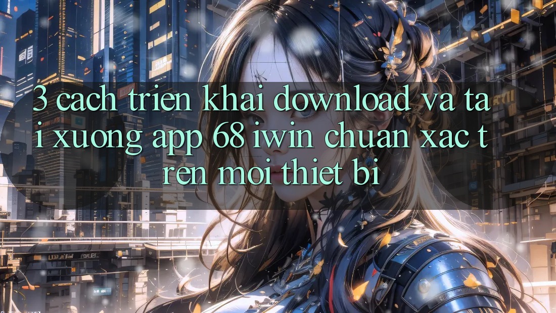 3. Cách triển khai download và tải xuống App 68 iwin chuẩn xác trên mọi thiết bị