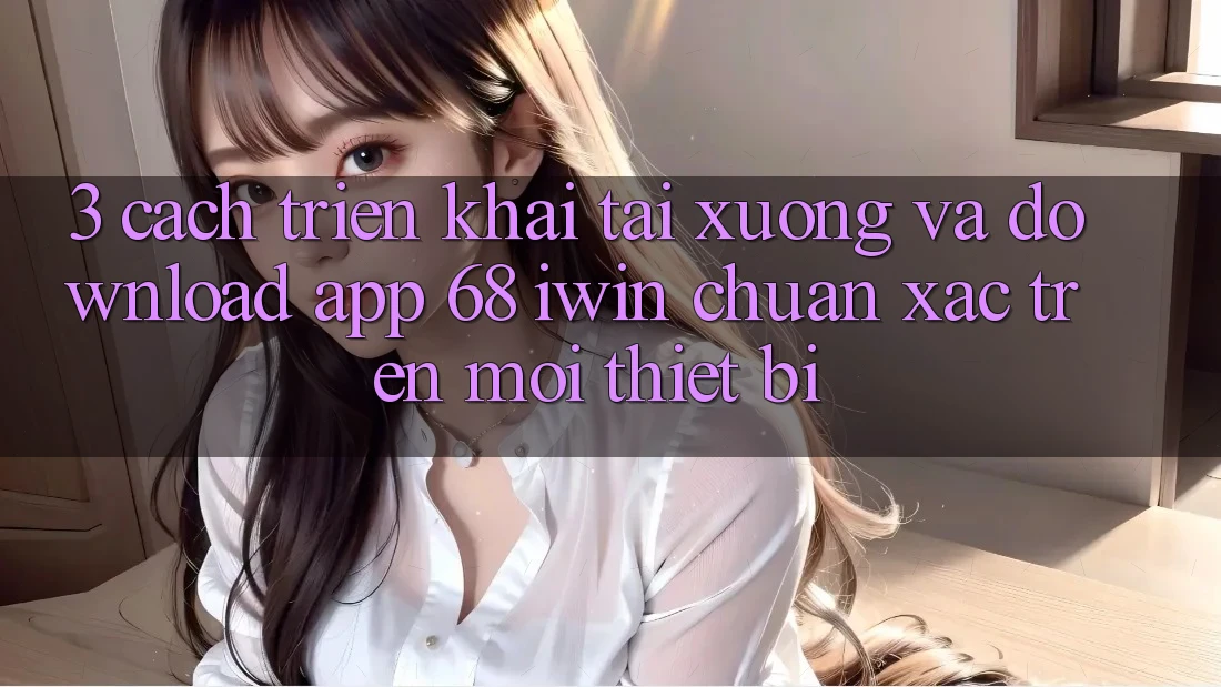 3. Cách triển khai tải xuống và download App 68 iwin chuẩn xác trên mọi thiết bị