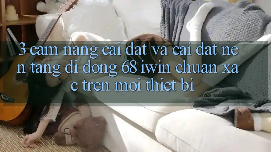 3. Cẩm nang cài đặt và cài đặt Nền tảng di động 68 iwin chuẩn xác trên mọi thiết bị