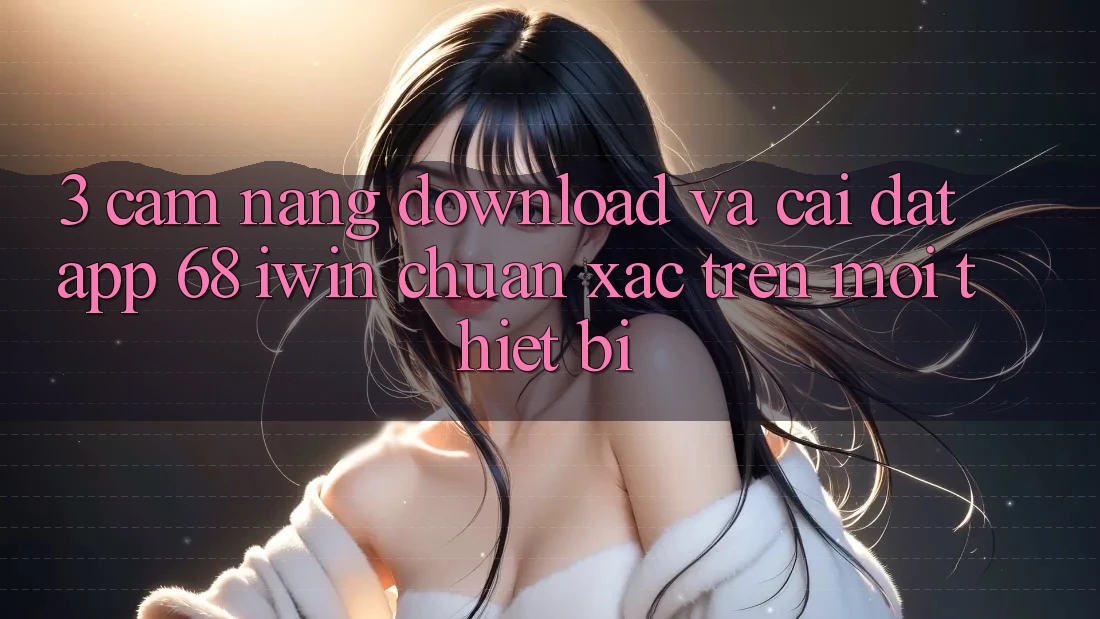 3. Cẩm nang download và cài đặt App 68 iwin chuẩn xác trên mọi thiết bị