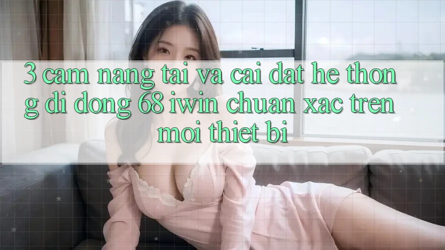 3. Cẩm nang tải và cài đặt Hệ thống di động 68 iwin chuẩn xác trên mọi thiết bị