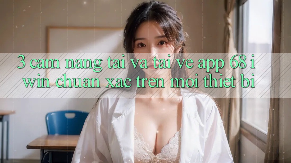 3. Cẩm nang tải và tải về App 68 iwin chuẩn xác trên mọi thiết bị