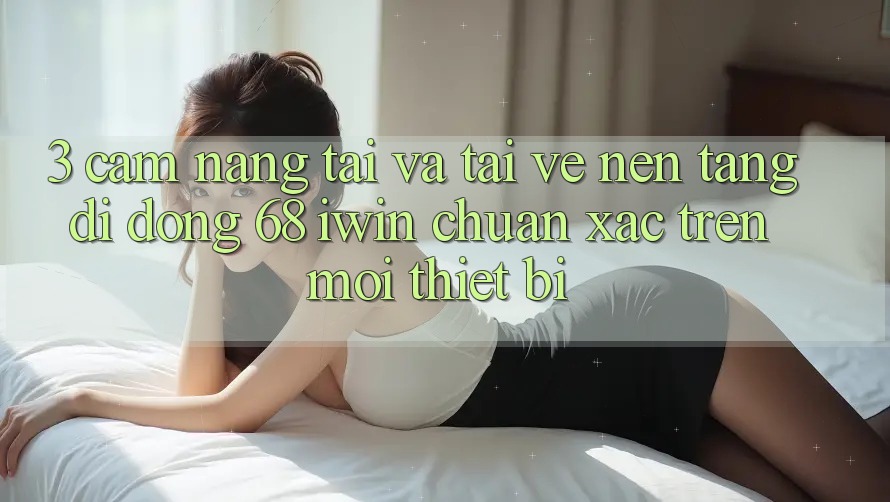 3. Cẩm nang tải và tải về Nền tảng di động 68 iwin chuẩn xác trên mọi thiết bị
