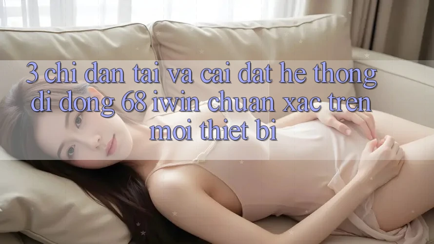 3. Chỉ dẫn tải và cài đặt Hệ thống di động 68 iwin chuẩn xác trên mọi thiết bị
