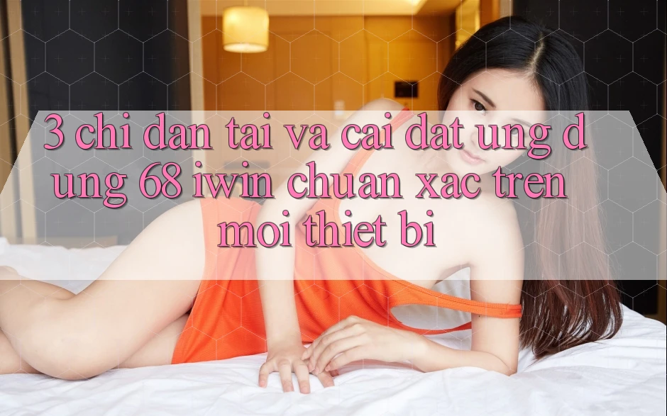 3. Chỉ dẫn tải và cài đặt Ứng dụng 68 iwin chuẩn xác trên mọi thiết bị