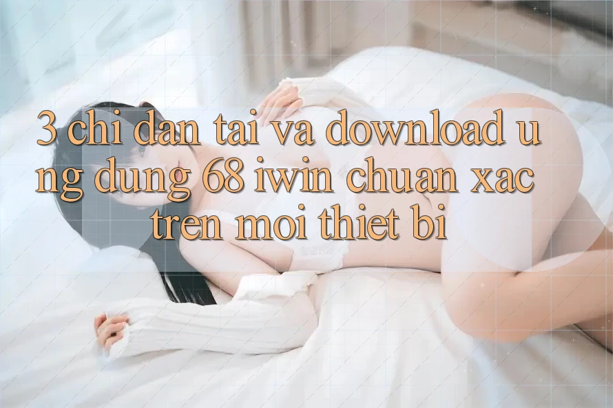 3. Chỉ dẫn tải và download Ứng dụng 68 iwin chuẩn xác trên mọi thiết bị 3. Chỉ dẫn tải và download Ứng dụng 68 iwin chuẩn xác trên mọi thiết bị