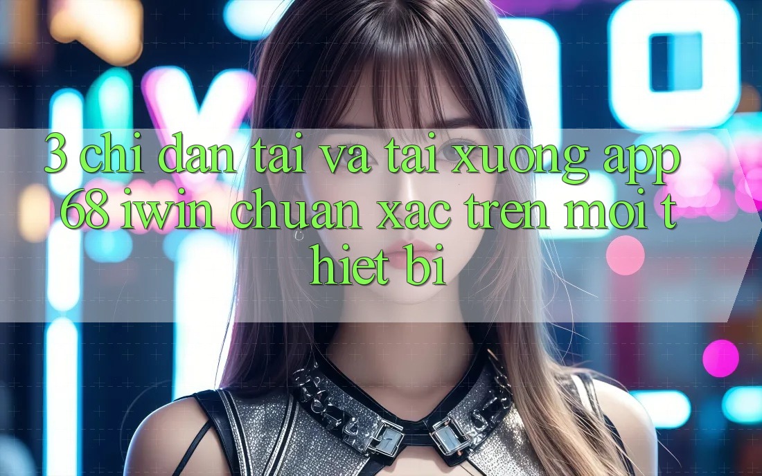 3. Chỉ dẫn tải và tải xuống App 68 iwin chuẩn xác trên mọi thiết bị