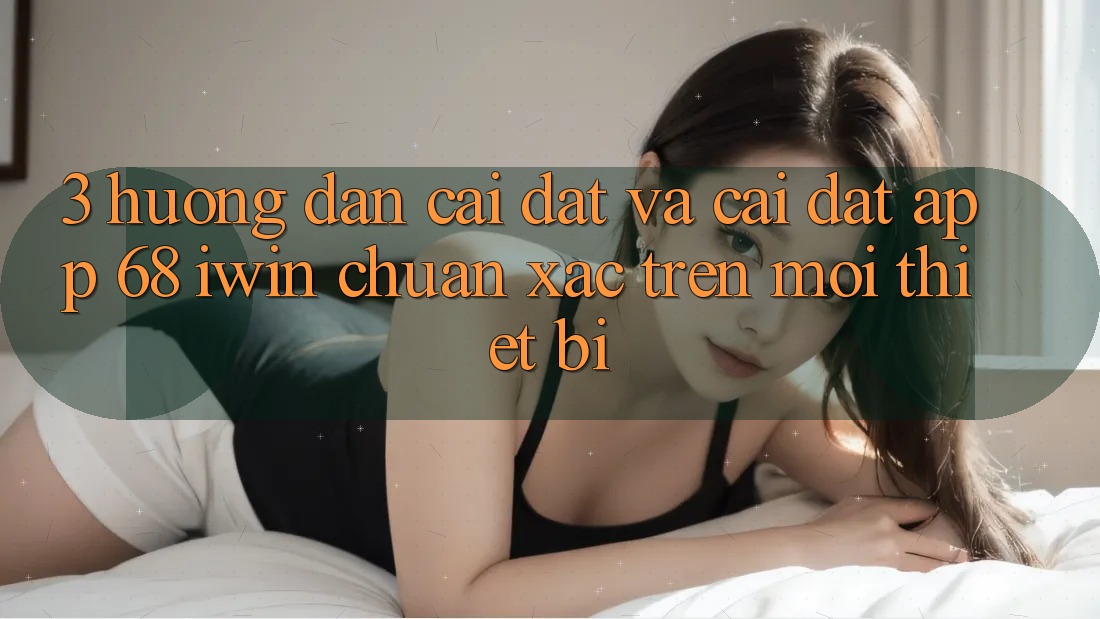 3. Hướng dẫn cài đặt và cài đặt App 68 iwin chuẩn xác trên mọi thiết bị
