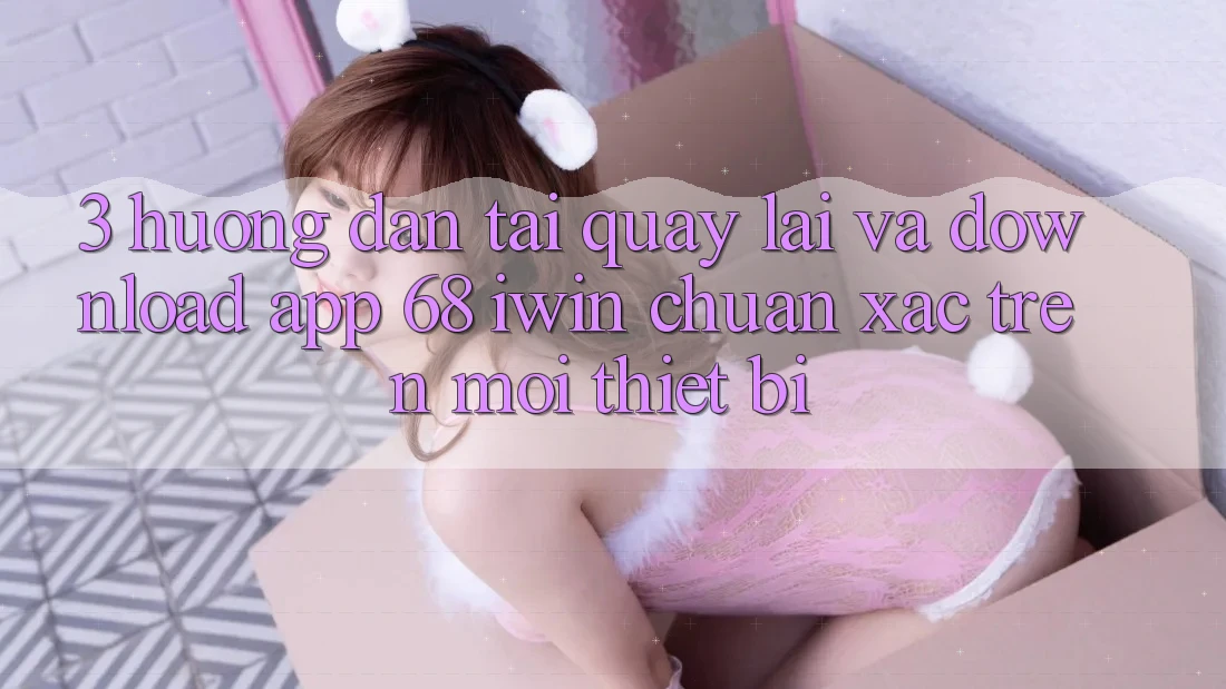 3. Hướng dẫn tải quay lại và download App 68 iwin chuẩn xác trên mọi thiết bị